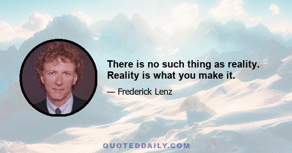 There is no such thing as reality. Reality is what you make it.