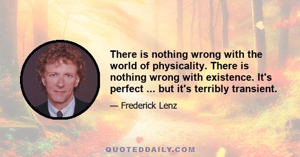 There is nothing wrong with the world of physicality. There is nothing wrong with existence. It's perfect ... but it's terribly transient.