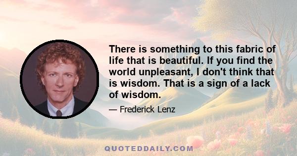 There is something to this fabric of life that is beautiful. If you find the world unpleasant, I don't think that is wisdom. That is a sign of a lack of wisdom.