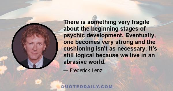 There is something very fragile about the beginning stages of psychic development. Eventually, one becomes very strong and the cushioning isn't as necessary. It's still logical because we live in an abrasive world.