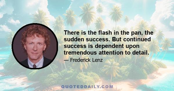 There is the flash in the pan, the sudden success. But continued success is dependent upon tremendous attention to detail.