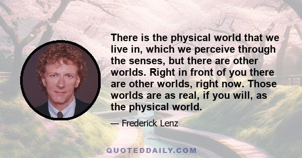 There is the physical world that we live in, which we perceive through the senses, but there are other worlds. Right in front of you there are other worlds, right now. Those worlds are as real, if you will, as the