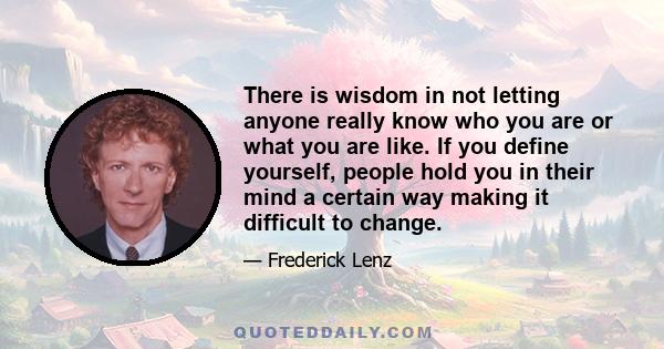 There is wisdom in not letting anyone really know who you are or what you are like. If you define yourself, people hold you in their mind a certain way making it difficult to change.