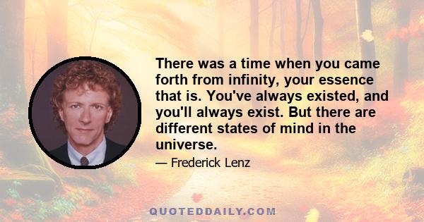 There was a time when you came forth from infinity, your essence that is. You've always existed, and you'll always exist. But there are different states of mind in the universe.