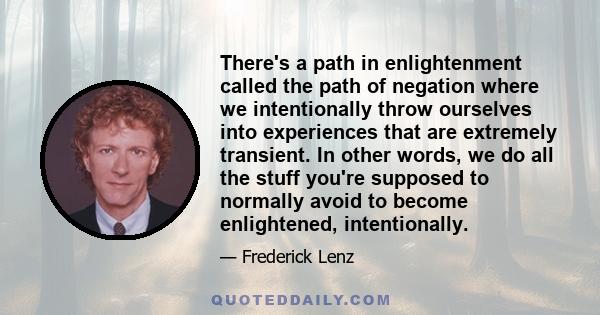 There's a path in enlightenment called the path of negation where we intentionally throw ourselves into experiences that are extremely transient. In other words, we do all the stuff you're supposed to normally avoid to