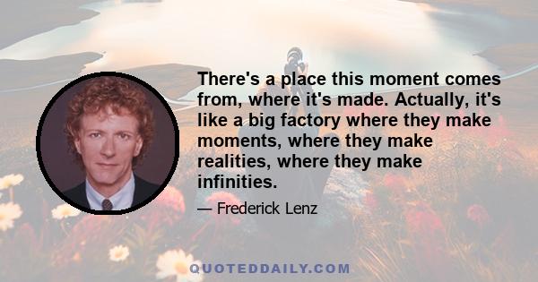 There's a place this moment comes from, where it's made. Actually, it's like a big factory where they make moments, where they make realities, where they make infinities.