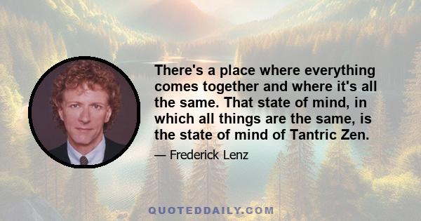 There's a place where everything comes together and where it's all the same. That state of mind, in which all things are the same, is the state of mind of Tantric Zen.