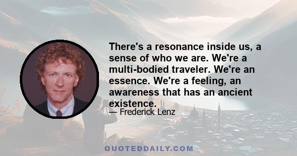 There's a resonance inside us, a sense of who we are. We're a multi-bodied traveler. We're an essence. We're a feeling, an awareness that has an ancient existence.