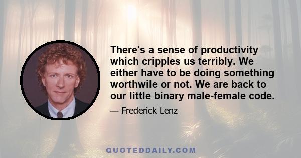 There's a sense of productivity which cripples us terribly. We either have to be doing something worthwile or not. We are back to our little binary male-female code.