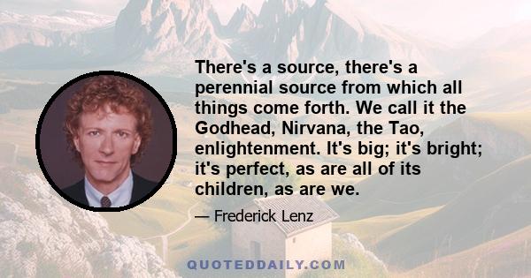 There's a source, there's a perennial source from which all things come forth. We call it the Godhead, Nirvana, the Tao, enlightenment. It's big; it's bright; it's perfect, as are all of its children, as are we.