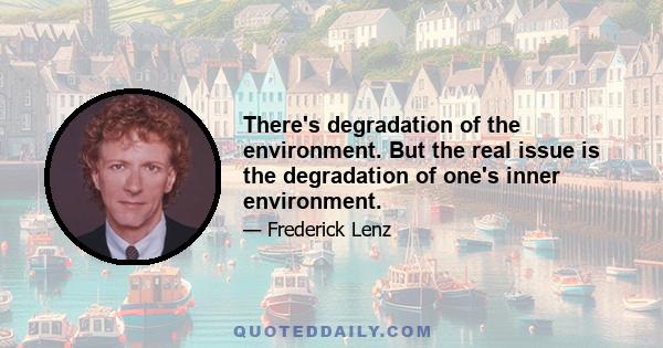 There's degradation of the environment. But the real issue is the degradation of one's inner environment.