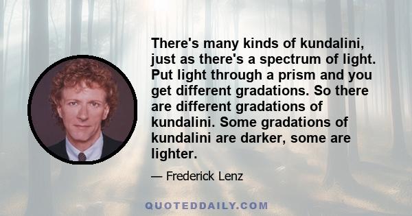 There's many kinds of kundalini, just as there's a spectrum of light. Put light through a prism and you get different gradations. So there are different gradations of kundalini. Some gradations of kundalini are darker,