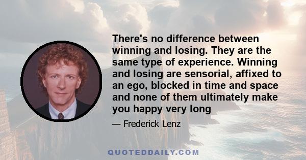 There's no difference between winning and losing. They are the same type of experience. Winning and losing are sensorial, affixed to an ego, blocked in time and space and none of them ultimately make you happy very long