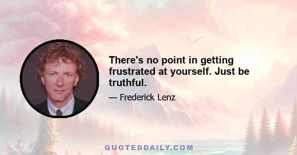 There's no point in getting frustrated at yourself. Just be truthful.