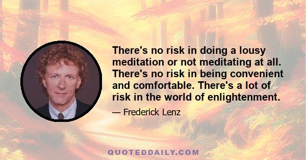 There's no risk in doing a lousy meditation or not meditating at all. There's no risk in being convenient and comfortable. There's a lot of risk in the world of enlightenment.