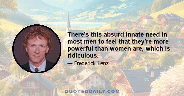 There's this absurd innate need in most men to feel that they're more powerful than women are, which is ridiculous.