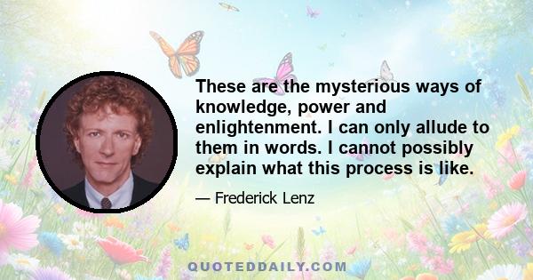 These are the mysterious ways of knowledge, power and enlightenment. I can only allude to them in words. I cannot possibly explain what this process is like.