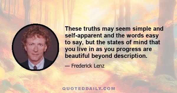 These truths may seem simple and self-apparent and the words easy to say, but the states of mind that you live in as you progress are beautiful beyond description.