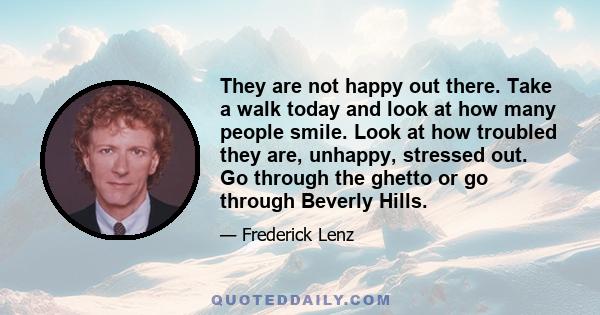 They are not happy out there. Take a walk today and look at how many people smile. Look at how troubled they are, unhappy, stressed out. Go through the ghetto or go through Beverly Hills.