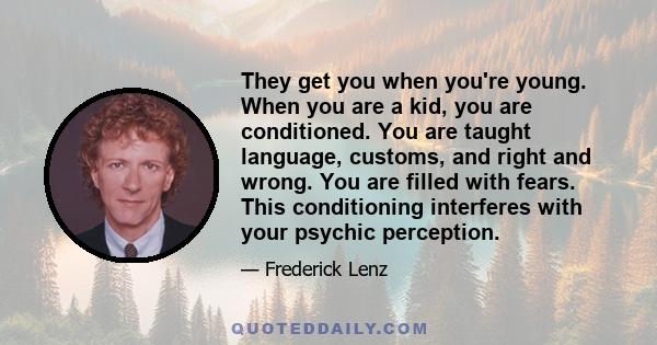 They get you when you're young. When you are a kid, you are conditioned. You are taught language, customs, and right and wrong. You are filled with fears. This conditioning interferes with your psychic perception.