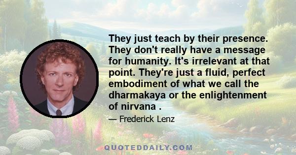 They just teach by their presence. They don't really have a message for humanity. It's irrelevant at that point. They're just a fluid, perfect embodiment of what we call the dharmakaya or the enlightenment of nirvana .