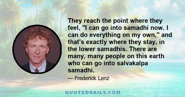 They reach the point where they feel, I can go into samadhi now. I can do everything on my own, and that's exactly where they stay, in the lower samadhis. There are many, many people on this earth who can go into