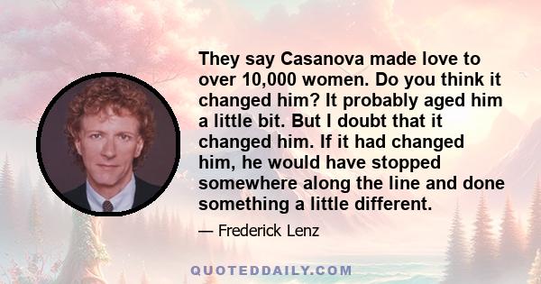 They say Casanova made love to over 10,000 women. Do you think it changed him? It probably aged him a little bit. But I doubt that it changed him. If it had changed him, he would have stopped somewhere along the line