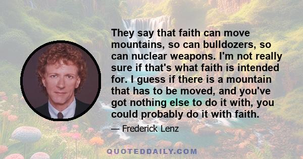 They say that faith can move mountains, so can bulldozers, so can nuclear weapons. I'm not really sure if that's what faith is intended for. I guess if there is a mountain that has to be moved, and you've got nothing