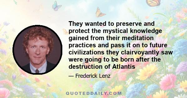 They wanted to preserve and protect the mystical knowledge gained from their meditation practices and pass it on to future civilizations they clairvoyantly saw were going to be born after the destruction of Atlantis