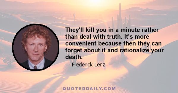 They'll kill you in a minute rather than deal with truth. It's more convenient because then they can forget about it and rationalize your death.