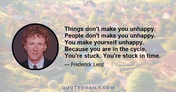 Things don't make you unhappy. People don't make you unhappy. You make yourself unhappy. Because you are in the cycle. You're stuck. You're stuck in time.