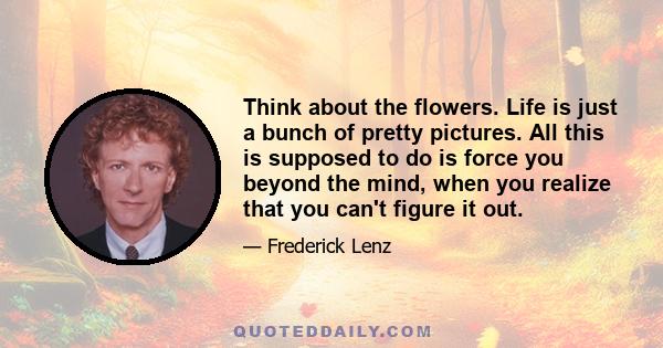 Think about the flowers. Life is just a bunch of pretty pictures. All this is supposed to do is force you beyond the mind, when you realize that you can't figure it out.