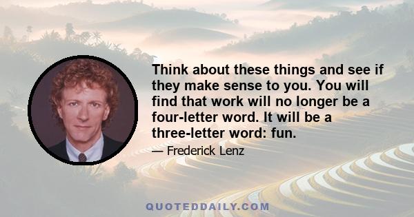 Think about these things and see if they make sense to you. You will find that work will no longer be a four-letter word. It will be a three-letter word: fun.