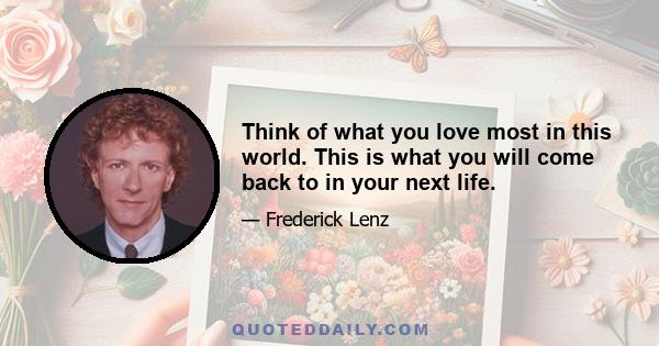 Think of what you love most in this world. This is what you will come back to in your next life.