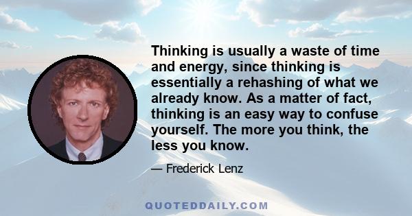 Thinking is usually a waste of time and energy, since thinking is essentially a rehashing of what we already know. As a matter of fact, thinking is an easy way to confuse yourself. The more you think, the less you know.