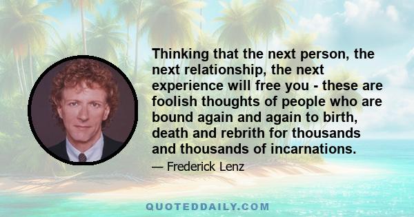 Thinking that the next person, the next relationship, the next experience will free you - these are foolish thoughts of people who are bound again and again to birth, death and rebrith for thousands and thousands of