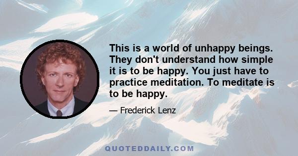 This is a world of unhappy beings. They don't understand how simple it is to be happy. You just have to practice meditation. To meditate is to be happy.