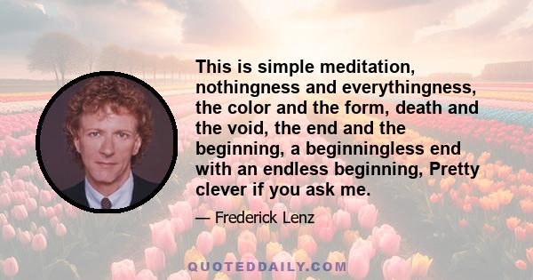 This is simple meditation, nothingness and everythingness, the color and the form, death and the void, the end and the beginning, a beginningless end with an endless beginning, Pretty clever if you ask me.