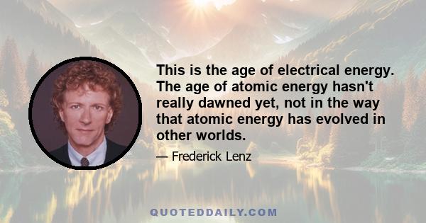 This is the age of electrical energy. The age of atomic energy hasn't really dawned yet, not in the way that atomic energy has evolved in other worlds.