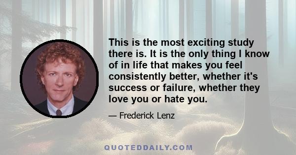 This is the most exciting study there is. It is the only thing I know of in life that makes you feel consistently better, whether it's success or failure, whether they love you or hate you.