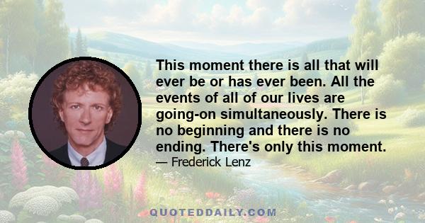 This moment there is all that will ever be or has ever been. All the events of all of our lives are going-on simultaneously. There is no beginning and there is no ending. There's only this moment.