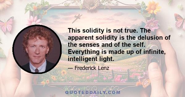 This solidity is not true. The apparent solidity is the delusion of the senses and of the self. Everything is made up of infinite, intelligent light.