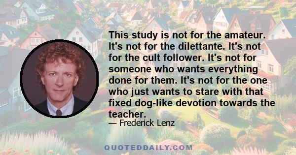 This study is not for the amateur. It's not for the dilettante. It's not for the cult follower. It's not for someone who wants everything done for them. It's not for the one who just wants to stare with that fixed