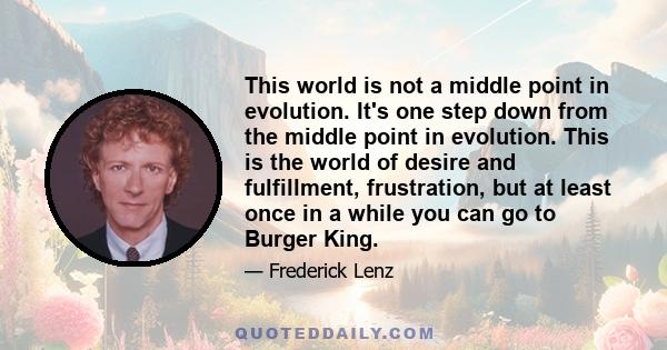 This world is not a middle point in evolution. It's one step down from the middle point in evolution. This is the world of desire and fulfillment, frustration, but at least once in a while you can go to Burger King.