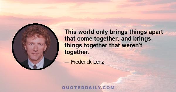 This world only brings things apart that come together, and brings things together that weren't together.