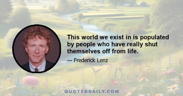 This world we exist in is populated by people who have really shut themselves off from life.