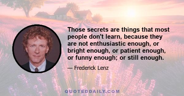 Those secrets are things that most people don't learn, because they are not enthusiastic enough, or bright enough, or patient enough, or funny enough; or still enough.