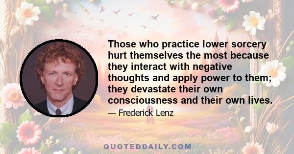 Those who practice lower sorcery hurt themselves the most because they interact with negative thoughts and apply power to them; they devastate their own consciousness and their own lives.