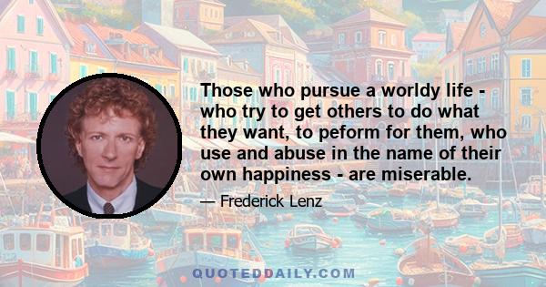 Those who pursue a worldy life - who try to get others to do what they want, to peform for them, who use and abuse in the name of their own happiness - are miserable.