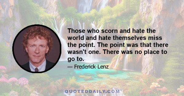 Those who scorn and hate the world and hate themselves miss the point. The point was that there wasn't one. There was no place to go to.